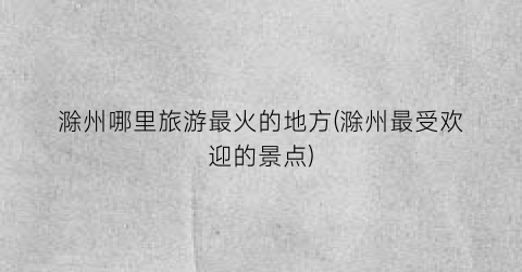 滁州哪里旅游最火的地方(滁州最受欢迎的景点)
