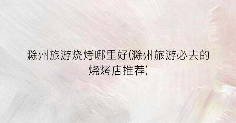 滁州旅游烧烤哪里好(滁州旅游必去的烧烤店推荐)