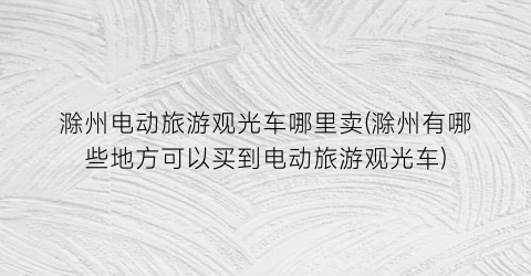 滁州电动旅游观光车哪里卖(滁州有哪些地方可以买到电动旅游观光车)