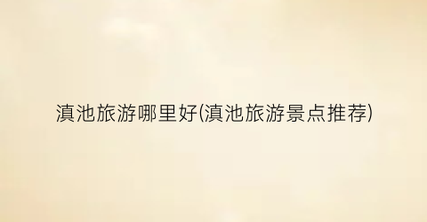 滇池旅游哪里好(滇池旅游景点推荐)