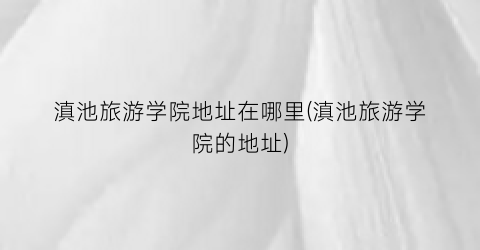 滇池旅游学院地址在哪里(滇池旅游学院的地址)