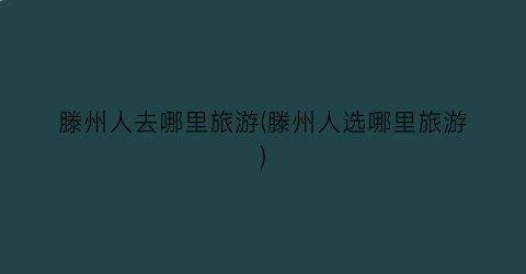 滕州人去哪里旅游(滕州人选哪里旅游)