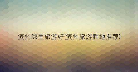 滨州哪里旅游好(滨州旅游胜地推荐)