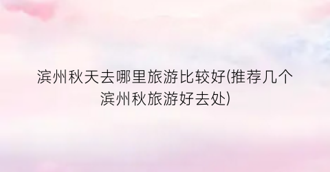 滨州秋天去哪里旅游比较好(推荐几个滨州秋旅游好去处)