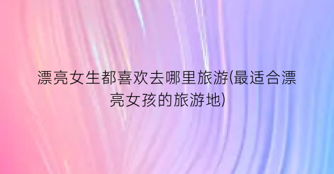 漂亮女生都喜欢去哪里旅游(最适合漂亮女孩的旅游地)