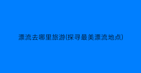 漂流去哪里旅游(探寻最美漂流地点)