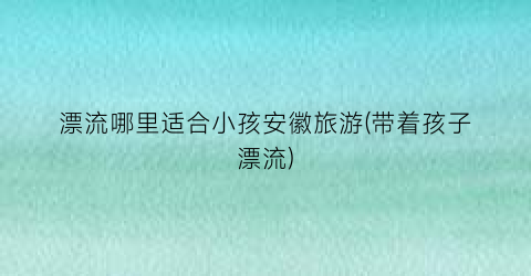 漂流哪里适合小孩安徽旅游(带着孩子漂流)