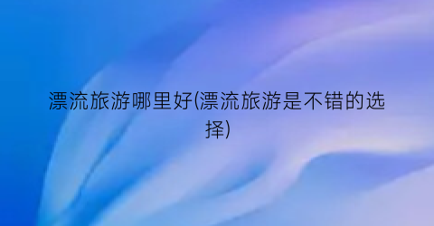 漂流旅游哪里好(漂流旅游是不错的选择)