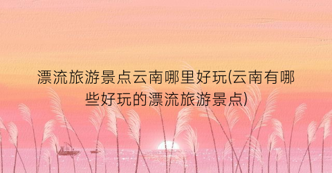 漂流旅游景点云南哪里好玩(云南有哪些好玩的漂流旅游景点)