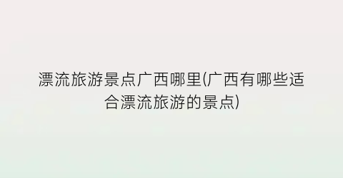 漂流旅游景点广西哪里(广西有哪些适合漂流旅游的景点)