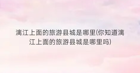 漓江上面的旅游县城是哪里(你知道漓江上面的旅游县城是哪里吗)