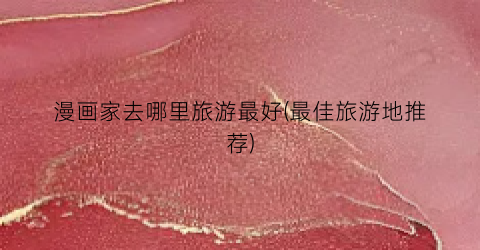 漫画家去哪里旅游最好(最佳旅游地推荐)