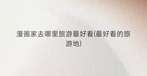 漫画家去哪里旅游最好看(最好看的旅游地)