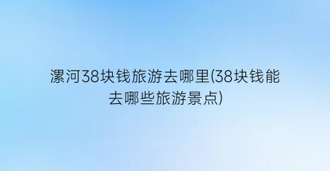漯河38块钱旅游去哪里(38块钱能去哪些旅游景点)
