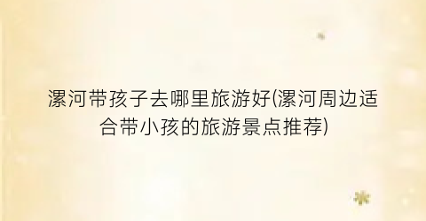 漯河带孩子去哪里旅游好(漯河周边适合带小孩的旅游景点推荐)