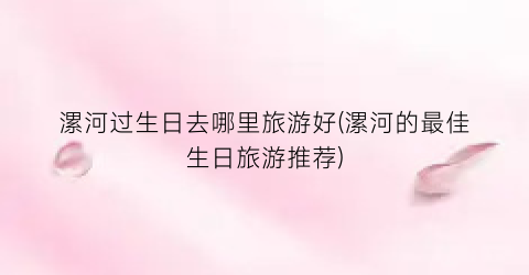 漯河过生日去哪里旅游好(漯河的最佳生日旅游推荐)