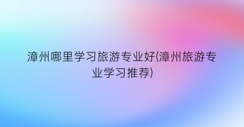 漳州哪里学习旅游专业好(漳州旅游专业学习推荐)