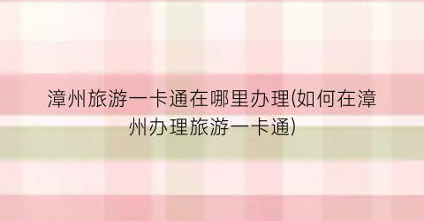漳州旅游一卡通在哪里办理(如何在漳州办理旅游一卡通)
