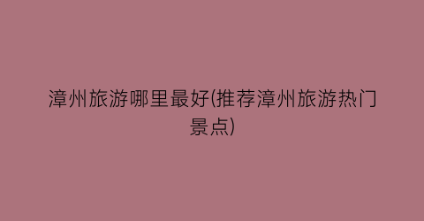 漳州旅游哪里最好(推荐漳州旅游热门景点)
