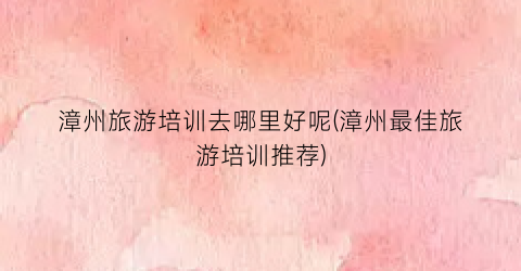 漳州旅游培训去哪里好呢(漳州最佳旅游培训推荐)