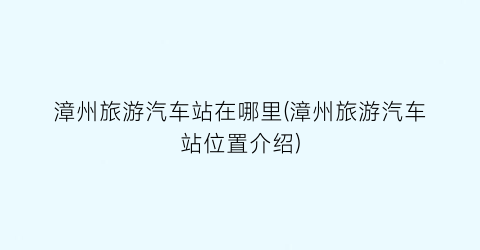 漳州旅游汽车站在哪里(漳州旅游汽车站位置介绍)