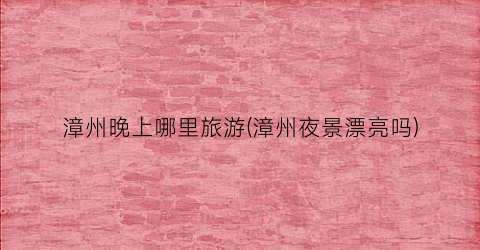 漳州晚上哪里旅游(漳州夜景漂亮吗)
