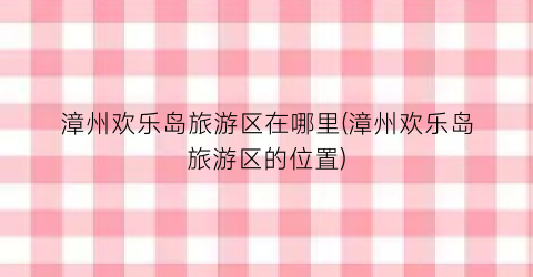 漳州欢乐岛旅游区在哪里(漳州欢乐岛旅游区的位置)