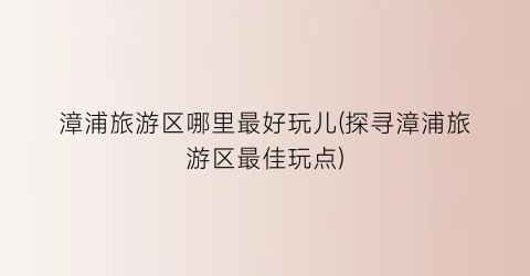 漳浦旅游区哪里最好玩儿(探寻漳浦旅游区最佳玩点)