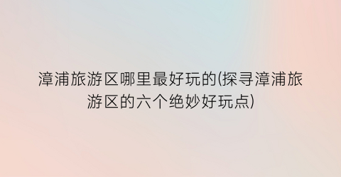 漳浦旅游区哪里最好玩的(探寻漳浦旅游区的六个绝妙好玩点)