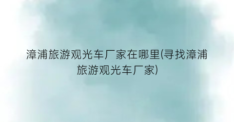 漳浦旅游观光车厂家在哪里(寻找漳浦旅游观光车厂家)