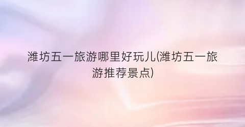 潍坊五一旅游哪里好玩儿(潍坊五一旅游推荐景点)