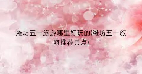 潍坊五一旅游哪里好玩的(潍坊五一旅游推荐景点)