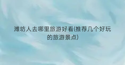 潍坊人去哪里旅游好看(推荐几个好玩的旅游景点)