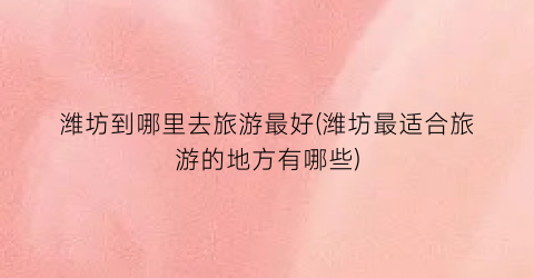 潍坊到哪里去旅游最好(潍坊最适合旅游的地方有哪些)