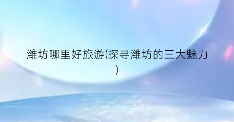 潍坊哪里好旅游(探寻潍坊的三大魅力)