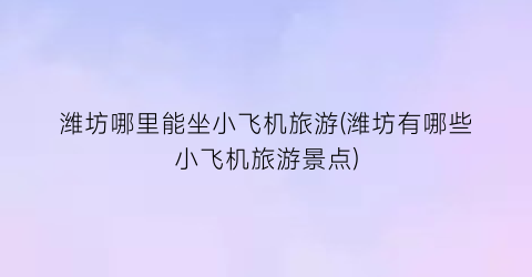 潍坊哪里能坐小飞机旅游(潍坊有哪些小飞机旅游景点)