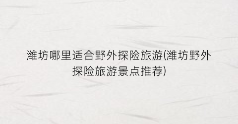 潍坊哪里适合野外探险旅游(潍坊野外探险旅游景点推荐)