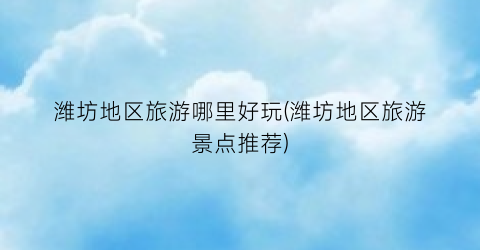 潍坊地区旅游哪里好玩(潍坊地区旅游景点推荐)