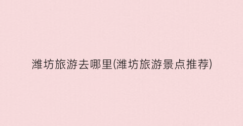 潍坊旅游去哪里(潍坊旅游景点推荐)