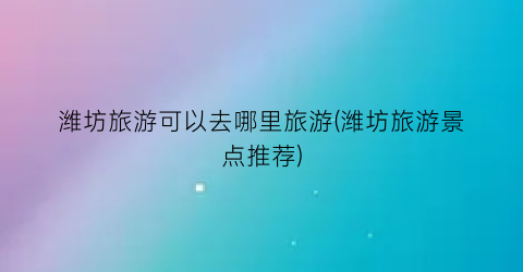 潍坊旅游可以去哪里旅游(潍坊旅游景点推荐)