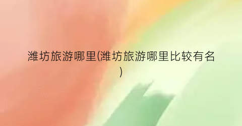 潍坊旅游哪里(潍坊旅游哪里比较有名)