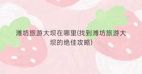 潍坊旅游大坝在哪里(找到潍坊旅游大坝的绝佳攻略)