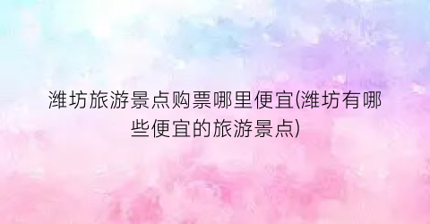 潍坊旅游景点购票哪里便宜(潍坊有哪些便宜的旅游景点)
