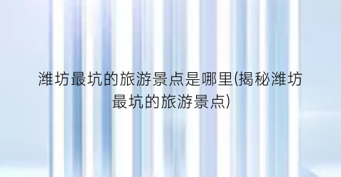潍坊最坑的旅游景点是哪里(揭秘潍坊最坑的旅游景点)