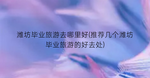 潍坊毕业旅游去哪里好(推荐几个潍坊毕业旅游的好去处)