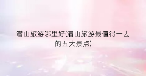潜山旅游哪里好(潜山旅游最值得一去的五大景点)