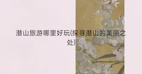 潜山旅游哪里好玩(探寻潜山的美丽之处)