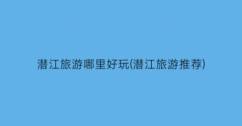 潜江旅游哪里好玩(潜江旅游推荐)