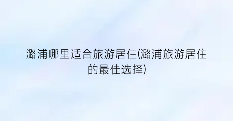 潞浦哪里适合旅游居住(潞浦旅游居住的最佳选择)