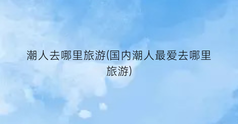 潮人去哪里旅游(国内潮人最爱去哪里旅游)